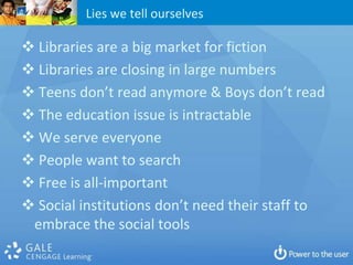 Lies we tell ourselves

 Libraries are a big market for fiction
 Libraries are closing in large numbers
 Teens don’t read anymore & Boys don’t read
 The education issue is intractable
 We serve everyone
 People want to search
 Free is all-important
 Social institutions don’t need their staff to
 embrace the social tools
 