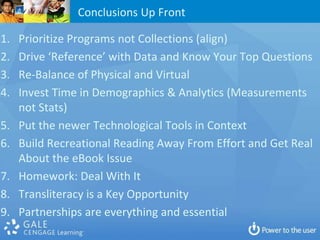 Conclusions Up Front

1.   Prioritize Programs not Collections (align)
2.   Drive ‘Reference’ with Data and Know Your Top Questions
3.   Re-Balance of Physical and Virtual
4.   Invest Time in Demographics & Analytics (Measurements
     not Stats)
5.   Put the newer Technological Tools in Context
6.   Build Recreational Reading Away From Effort and Get Real
     About the eBook Issue
7.   Homework: Deal With It
8.   Transliteracy is a Key Opportunity
9.   Partnerships are everything and essential
 