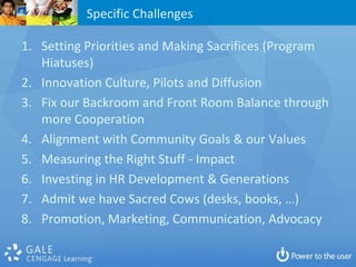 Specific Challenges

1. Setting Priorities and Making Sacrifices (Program
   Hiatuses)
2. Innovation Culture, Pilots and Diffusion
3. Fix our Backroom and Front Room Balance through
   more Cooperation
4. Alignment with Community Goals & our Values
5. Measuring the Right Stuff - Impact
6. Investing in HR Development & Generations
7. Admit we have Sacred Cows (desks, books, …)
8. Promotion, Marketing, Communication, Advocacy
 