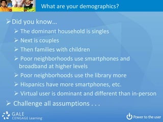 What are your demographics?

Did you know…
   The dominant household is singles
   Next is couples
   Then families with children
   Poor neighborhoods use smartphones and
   broadband at higher levels
   Poor neighborhoods use the library more
   Hispanics have more smartphones, etc.
   Virtual user is dominant and different than in-person
 Challenge all assumptions . . .
 
