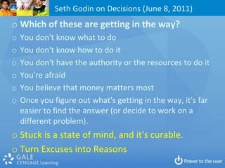 Seth Godin on Decisions (June 8, 2011)
o Which of these are getting in the way?
o   You don't know what to do
o   You don't know how to do it
o   You don't have the authority or the resources to do it
o   You're afraid
o   You believe that money matters most
o   Once you figure out what's getting in the way, it's far
    easier to find the answer (or decide to work on a
    different problem).
o Stuck is a state of mind, and it's curable.
o Turn Excuses into Reasons
 