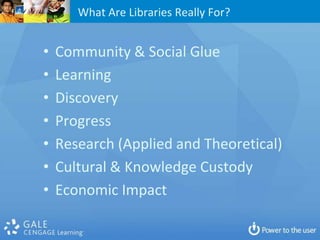 What Are Libraries Really For?


•   Community & Social Glue
•   Learning
•   Discovery
•   Progress
•   Research (Applied and Theoretical)
•   Cultural & Knowledge Custody
•   Economic Impact
 