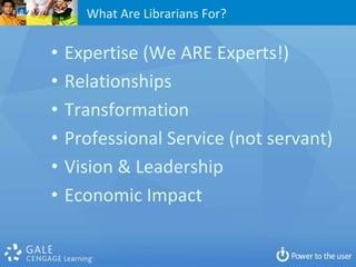 What Are Librarians For?

•   Expertise (We ARE Experts!)
•   Relationships
•   Transformation
•   Professional Service (not servant)
•   Vision & Leadership
•   Economic Impact
 