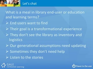 Let’s chat

What is a meal in library end-user or education
and learning terms?
 End users want to find
 Their goal is a transformational experience
 They don’t see the library as inventory and
  logistics
 Our generational assumptions need updating
 Sometimes they don’t need help
 Listen to the stories
 