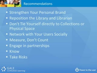 Recommendations

 Strengthen Your Personal Brand
 Reposition the Library and Librarian
 Don’t Tie Yourself directly to Collections or
  Physical Space
 Network with Your Users Socially
 Measure, Don’t Count
 Engage in partnerships
 Know
 Take Risks
 
