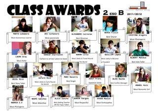 Class Awards 2                                                                                                             ESO          B          2011/2012




                                                                                                                     NEREA Físico
   MARTA Cañamero                        ARI Carbonero                      ALEXANDRE Carreras                                                         CRISTINA Gragera
 Most Autonomous Learner                  Most passionate
                                                                                                                       Best Sharer
                                                                                   Best Musician
                                                                                                                                                        Most Photogenic




                                        SOHAIB Iharrouten                          AARON Lirio                       GUILLEM López
      LAURA Grau                                                                                                                                        ALBERT Mateus
                                   Earliest to arrive/ Latest to leave      Most Likely to Travel Round          Most Likely to Become
       Most Polite
                                                                                      the World                  a President                             Best Joke Teller




                                 Gerard Moix                      MARC Navarro
  ORIOL Miró                                                                                       JUDIT Prats                   ALEX Reche
                             Most Likely to Cycle Round              Best Singer
 Best Story Teller                                                                                 Sweetest Smile              Best Conflict Manager
                                     the World
                                                                                                                                                             ANABEL Ruiz
                                                                                                                                                           Most Romantic Girl



                           NOEMI Sánchez              ALEIX Sancho            KAREN Vargas                  AYOUB Moulai
 ANDREA S.V                Most Attentive            Best Getting Teacher      Most Respectful             Most Participative
                                                     Off the Topic Talker
Most Photogenic
 