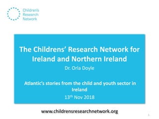 The Childrens’ Research Network for
Ireland and Northern Ireland
Dr. Orla Doyle
Atlantic’s stories from the child and youth sector in
Ireland
13th Nov 2018
www.childrensresearchnetwork.org
1
 