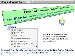 Orla Methodology          “4Ds”




                                             DECIDE – if you need to plan
                                             the work or file the information
                                             away from your Inbox for future
                                             use or reference.



As you 4D Your Email - your work will shift to either the TaskPad or Calendar
(joined together and known as your “Daily Planner”) - which brings us Principal
2…
 