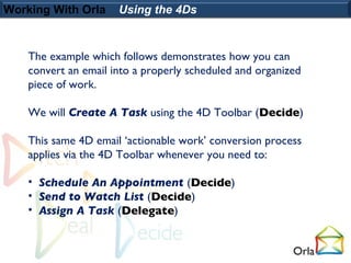 Working With Orla     Using the 4Ds


    The example which follows demonstrates how you can
    convert an email into a properly scheduled and organized
    piece of work.

    We will Create A Task using the 4D Toolbar (Decide)

    This same 4D email ‘actionable work’ conversion process
    applies via the 4D Toolbar whenever you need to:

    • Schedule An Appointment (Decide)
    • Send to Watch List (Decide)
    • Assign A Task (Delegate)
 