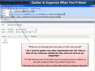 Working With Orla Gather & Organize What You’ll Need




                    While you are thinking about this piece of work, ask yourself:
               “ Do I need to gather any other information for the Task so
                that all my resources needed for this work are here at my
                                       fingertips? “
              To help eliminate any mind clutter you’re carrying around in relation to
                        this task simply jot down any relevant notes here.
             This leaves your mind free to focus on other information not relating to this task!
 