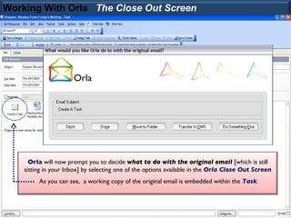Working With Orla The Close Out Screen




      Orla will now prompt you to decide what to do with the original email [which is still
    sitting in your Inbox] by selecting one of the options available in the Orla Close Out Screen
         As you can see, a working copy of the original email is embedded within the Task.
 