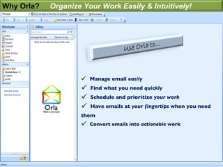 Why Orla?   Organize Your Work Easily & Intuitively!




                     Manage email easily
                       Find what you need quickly
                       Schedule and prioritize your work
                       Have emails at your fingertips when you need
                    them
                       Convert emails into actionable work
 