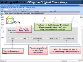 Working With Orla Filing the Original Email Away




                                           This feature is disabled as your Document
                   File to your               Management System hasn’t been
                  Done Folder                   integrated with Orla at this stage.




                                  Move the original email
                                     to one of your            Select this option if you need to
 You can Delete the                                          Do Something Else with the email.
                                      Sub Folders
 email
 