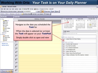Working With Orla Your Task is on Your Daily Planner




        Navigate to the date you scheduled the
                       Task for
         When the date is selected (or arrives)
        the Task will appear on your TaskPad
         Simply double click to open and view
 