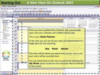 Starting Out   A New View On Outlook 2003




                Once you have installed Orla, Outlook will automatically
                open with your Calendar and TaskPad side by side.
                This is your Daily Planner.
                In this view you can see all your tasks and appointments in a
                single place for the upcoming

                                 Day     Week      Month

                This view will be where you spend most of your time as all
                your work will be recorded here.

                You can switch back to this view at anytime by selecting the
                My Work option located on the shortcuts menu to the left
                of this screen.
 