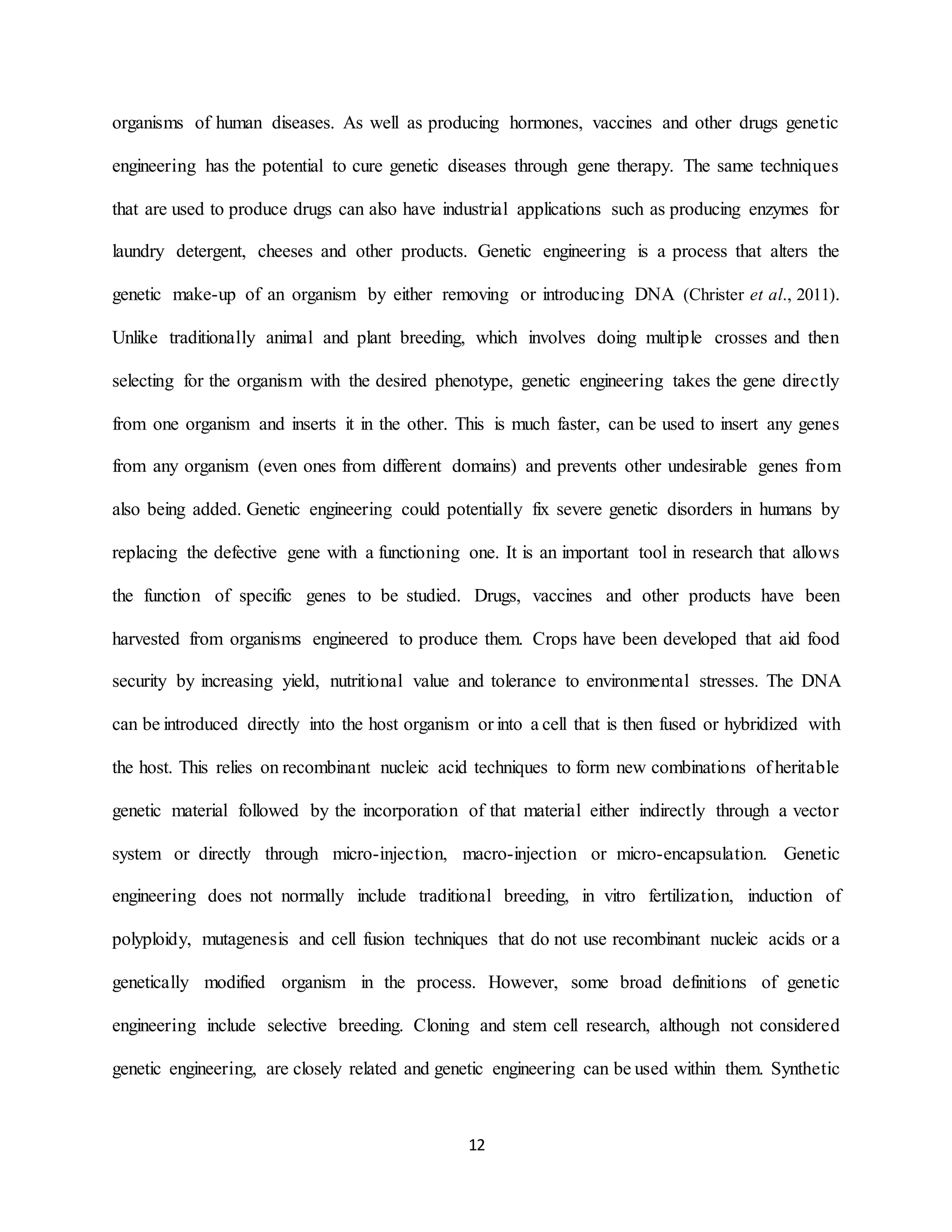 12
organisms of human diseases. As well as producing hormones, vaccines and other drugs genetic
engineering has the potential to cure genetic diseases through gene therapy. The same techniques
that are used to produce drugs can also have industrial applications such as producing enzymes for
laundry detergent, cheeses and other products. Genetic engineering is a process that alters the
genetic make-up of an organism by either removing or introducing DNA (Christer et al., 2011).
Unlike traditionally animal and plant breeding, which involves doing multiple crosses and then
selecting for the organism with the desired phenotype, genetic engineering takes the gene directly
from one organism and inserts it in the other. This is much faster, can be used to insert any genes
from any organism (even ones from different domains) and prevents other undesirable genes from
also being added. Genetic engineering could potentially fix severe genetic disorders in humans by
replacing the defective gene with a functioning one. It is an important tool in research that allows
the function of specific genes to be studied. Drugs, vaccines and other products have been
harvested from organisms engineered to produce them. Crops have been developed that aid food
security by increasing yield, nutritional value and tolerance to environmental stresses. The DNA
can be introduced directly into the host organism or into a cell that is then fused or hybridized with
the host. This relies on recombinant nucleic acid techniques to form new combinations of heritable
genetic material followed by the incorporation of that material either indirectly through a vector
system or directly through micro-injection, macro-injection or micro-encapsulation. Genetic
engineering does not normally include traditional breeding, in vitro fertilization, induction of
polyploidy, mutagenesis and cell fusion techniques that do not use recombinant nucleic acids or a
genetically modified organism in the process. However, some broad definitions of genetic
engineering include selective breeding. Cloning and stem cell research, although not considered
genetic engineering, are closely related and genetic engineering can be used within them. Synthetic
 