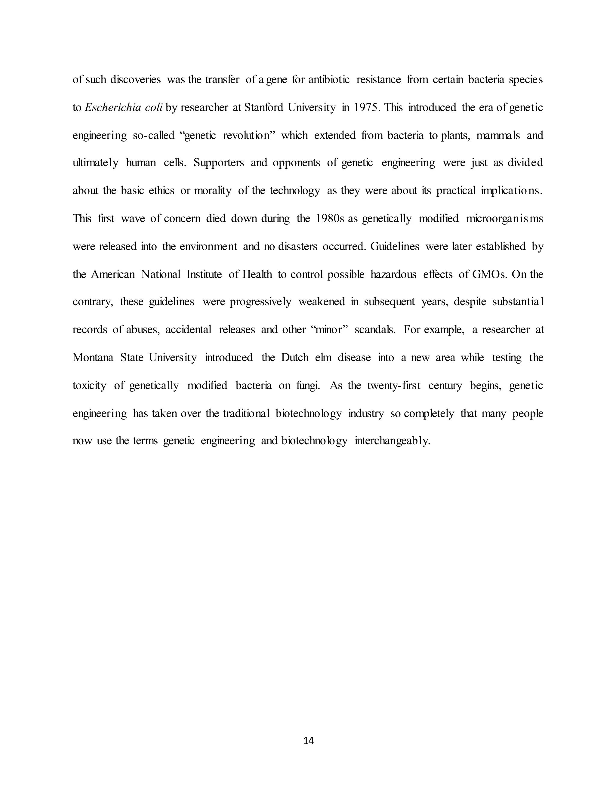14
of such discoveries was the transfer of a gene for antibiotic resistance from certain bacteria species
to Escherichia coli by researcher at Stanford University in 1975. This introduced the era of genetic
engineering so-called “genetic revolution” which extended from bacteria to plants, mammals and
ultimately human cells. Supporters and opponents of genetic engineering were just as divided
about the basic ethics or morality of the technology as they were about its practical implications.
This first wave of concern died down during the 1980s as genetically modified microorganisms
were released into the environment and no disasters occurred. Guidelines were later established by
the American National Institute of Health to control possible hazardous effects of GMOs. On the
contrary, these guidelines were progressively weakened in subsequent years, despite substantial
records of abuses, accidental releases and other “minor” scandals. For example, a researcher at
Montana State University introduced the Dutch elm disease into a new area while testing the
toxicity of genetically modified bacteria on fungi. As the twenty-first century begins, genetic
engineering has taken over the traditional biotechnology industry so completely that many people
now use the terms genetic engineering and biotechnology interchangeably.
 