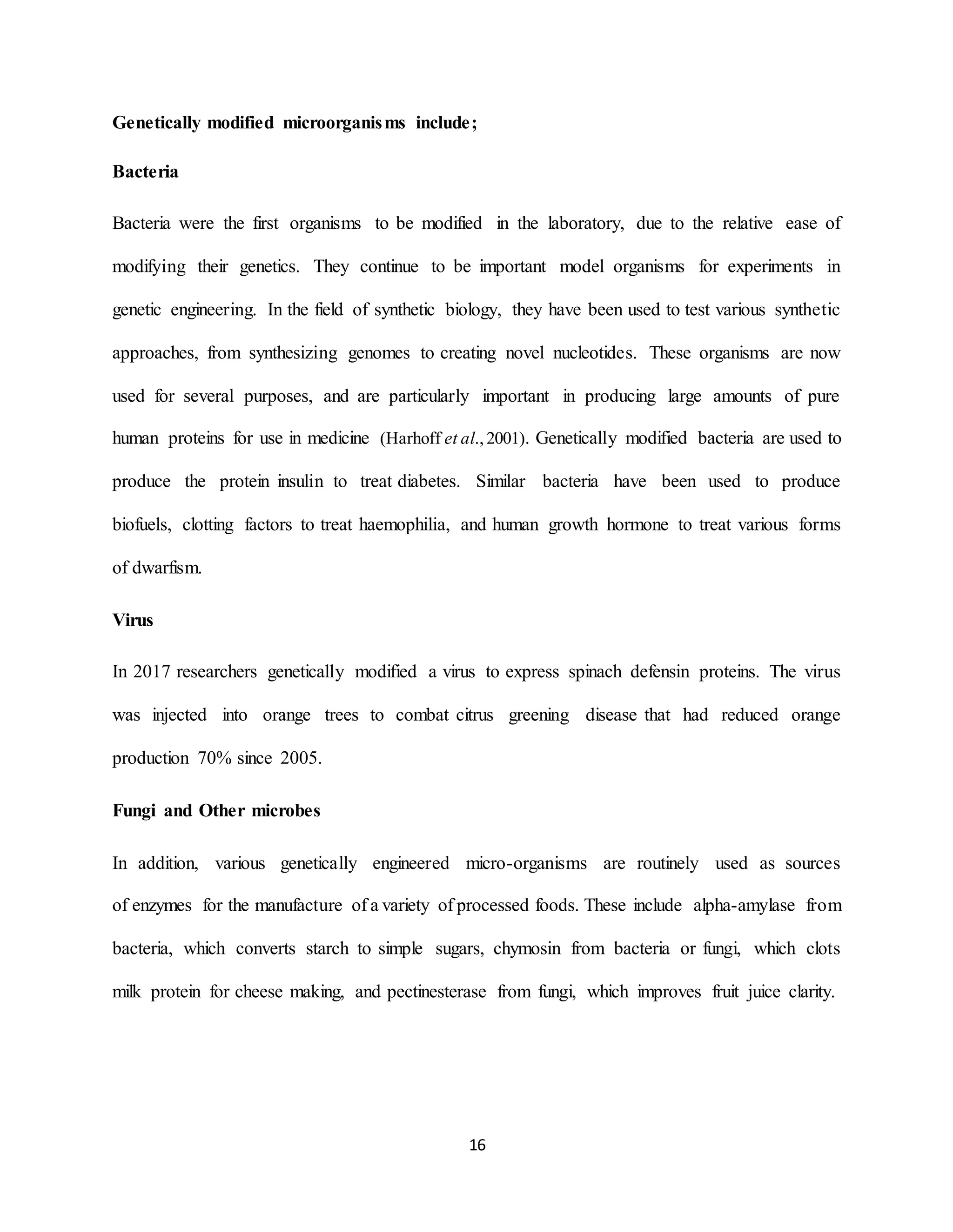 16
Genetically modified microorganisms include;
Bacteria
Bacteria were the first organisms to be modified in the laboratory, due to the relative ease of
modifying their genetics. They continue to be important model organisms for experiments in
genetic engineering. In the field of synthetic biology, they have been used to test various synthetic
approaches, from synthesizing genomes to creating novel nucleotides. These organisms are now
used for several purposes, and are particularly important in producing large amounts of pure
human proteins for use in medicine (Harhoff et al.,2001). Genetically modified bacteria are used to
produce the protein insulin to treat diabetes. Similar bacteria have been used to produce
biofuels, clotting factors to treat haemophilia, and human growth hormone to treat various forms
of dwarfism.
Virus
In 2017 researchers genetically modified a virus to express spinach defensin proteins. The virus
was injected into orange trees to combat citrus greening disease that had reduced orange
production 70% since 2005.
Fungi and Other microbes
In addition, various genetically engineered micro-organisms are routinely used as sources
of enzymes for the manufacture of a variety of processed foods. These include alpha-amylase from
bacteria, which converts starch to simple sugars, chymosin from bacteria or fungi, which clots
milk protein for cheese making, and pectinesterase from fungi, which improves fruit juice clarity.
 