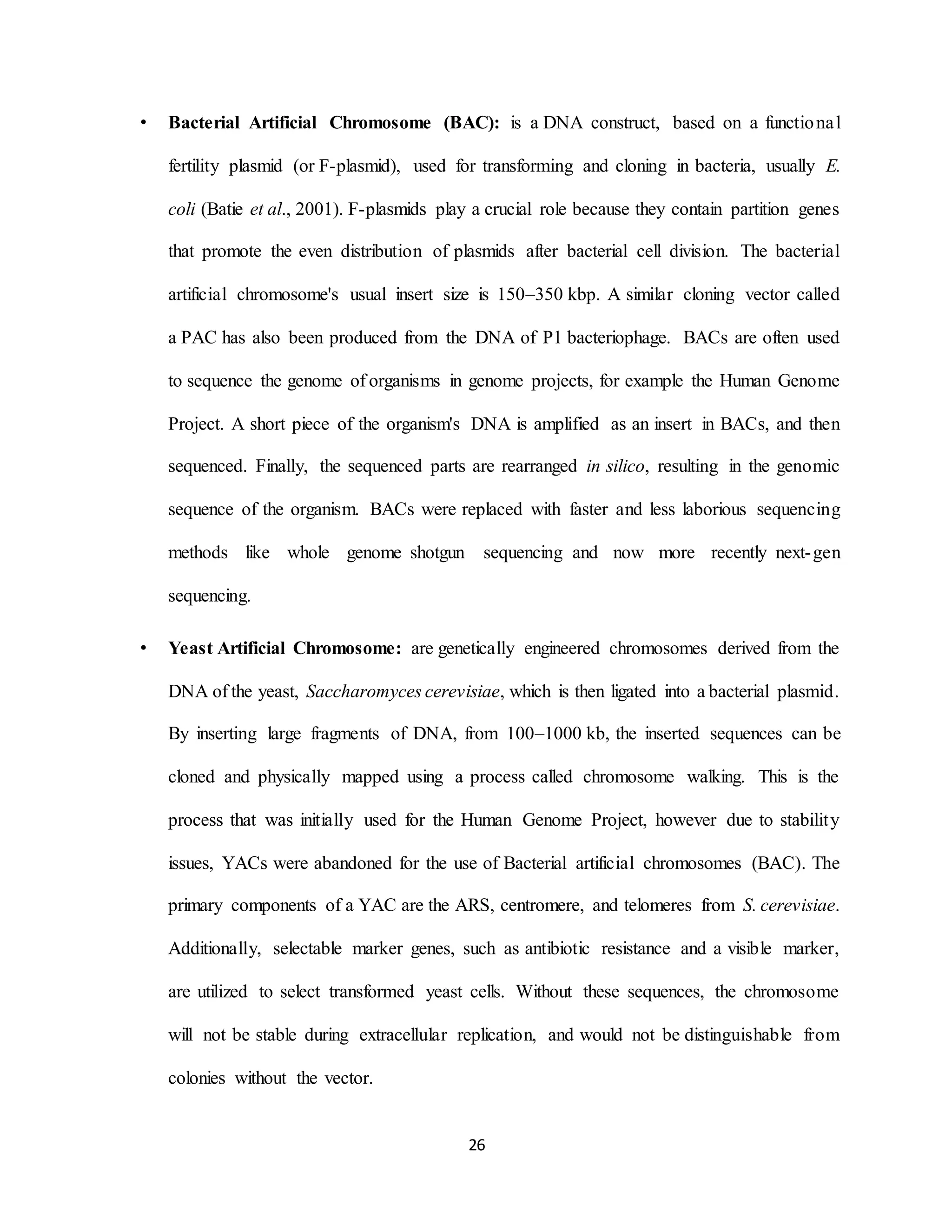26
• Bacterial Artificial Chromosome (BAC): is a DNA construct, based on a functional
fertility plasmid (or F-plasmid), used for transforming and cloning in bacteria, usually E.
coli (Batie et al., 2001). F-plasmids play a crucial role because they contain partition genes
that promote the even distribution of plasmids after bacterial cell division. The bacterial
artificial chromosome's usual insert size is 150–350 kbp. A similar cloning vector called
a PAC has also been produced from the DNA of P1 bacteriophage. BACs are often used
to sequence the genome of organisms in genome projects, for example the Human Genome
Project. A short piece of the organism's DNA is amplified as an insert in BACs, and then
sequenced. Finally, the sequenced parts are rearranged in silico, resulting in the genomic
sequence of the organism. BACs were replaced with faster and less laborious sequencing
methods like whole genome shotgun sequencing and now more recently next-gen
sequencing.
• Yeast Artificial Chromosome: are genetically engineered chromosomes derived from the
DNA of the yeast, Saccharomyces cerevisiae, which is then ligated into a bacterial plasmid.
By inserting large fragments of DNA, from 100–1000 kb, the inserted sequences can be
cloned and physically mapped using a process called chromosome walking. This is the
process that was initially used for the Human Genome Project, however due to stability
issues, YACs were abandoned for the use of Bacterial artificial chromosomes (BAC). The
primary components of a YAC are the ARS, centromere, and telomeres from S. cerevisiae.
Additionally, selectable marker genes, such as antibiotic resistance and a visible marker,
are utilized to select transformed yeast cells. Without these sequences, the chromosome
will not be stable during extracellular replication, and would not be distinguishable from
colonies without the vector.
 