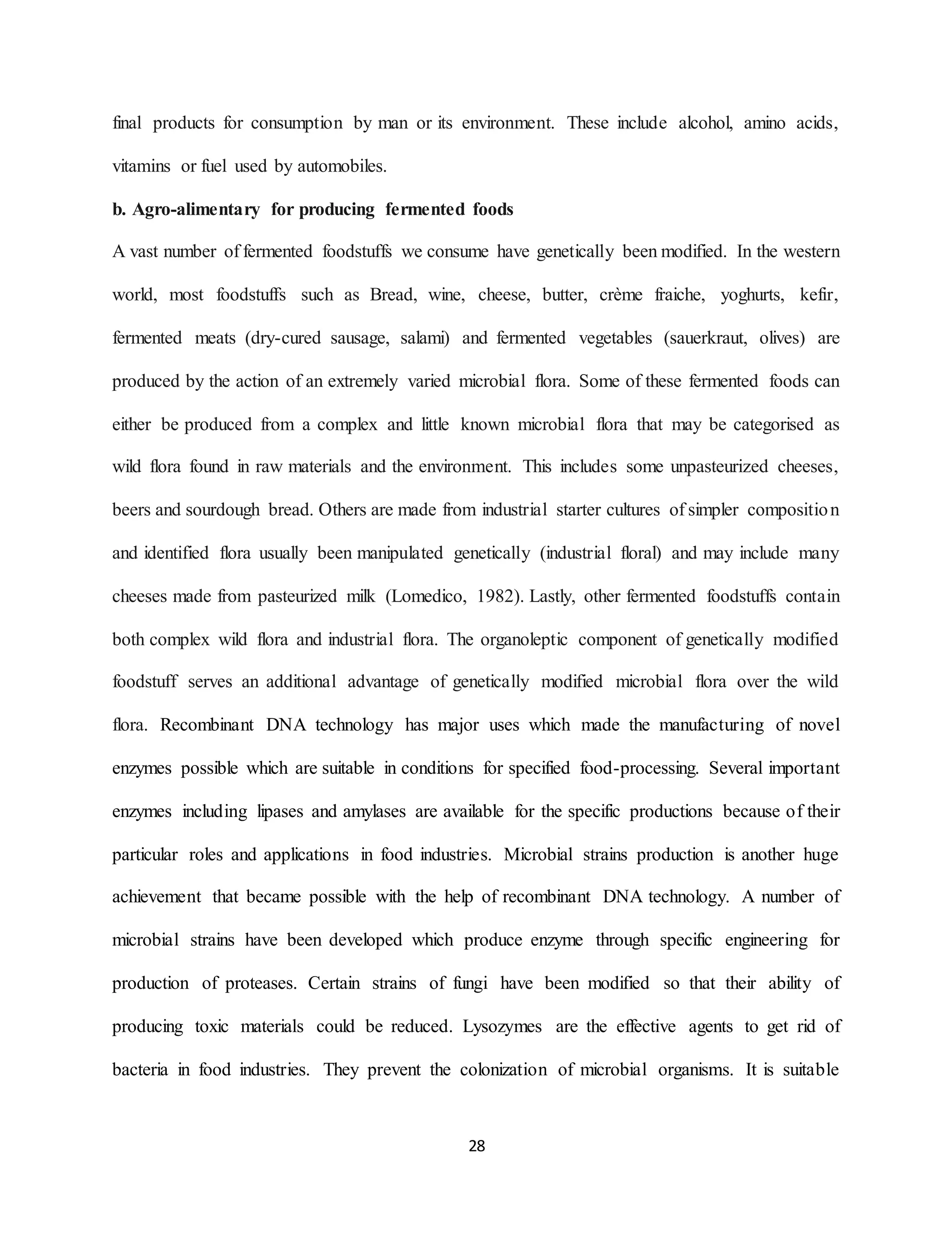 28
final products for consumption by man or its environment. These include alcohol, amino acids,
vitamins or fuel used by automobiles.
b. Agro-alimentary for producing fermented foods
A vast number of fermented foodstuffs we consume have genetically been modified. In the western
world, most foodstuffs such as Bread, wine, cheese, butter, crème fraiche, yoghurts, kefir,
fermented meats (dry-cured sausage, salami) and fermented vegetables (sauerkraut, olives) are
produced by the action of an extremely varied microbial flora. Some of these fermented foods can
either be produced from a complex and little known microbial flora that may be categorised as
wild flora found in raw materials and the environment. This includes some unpasteurized cheeses,
beers and sourdough bread. Others are made from industrial starter cultures of simpler composition
and identified flora usually been manipulated genetically (industrial floral) and may include many
cheeses made from pasteurized milk (Lomedico, 1982). Lastly, other fermented foodstuffs contain
both complex wild flora and industrial flora. The organoleptic component of genetically modified
foodstuff serves an additional advantage of genetically modified microbial flora over the wild
flora. Recombinant DNA technology has major uses which made the manufacturing of novel
enzymes possible which are suitable in conditions for specified food-processing. Several important
enzymes including lipases and amylases are available for the specific productions because of their
particular roles and applications in food industries. Microbial strains production is another huge
achievement that became possible with the help of recombinant DNA technology. A number of
microbial strains have been developed which produce enzyme through specific engineering for
production of proteases. Certain strains of fungi have been modified so that their ability of
producing toxic materials could be reduced. Lysozymes are the effective agents to get rid of
bacteria in food industries. They prevent the colonization of microbial organisms. It is suitable
 