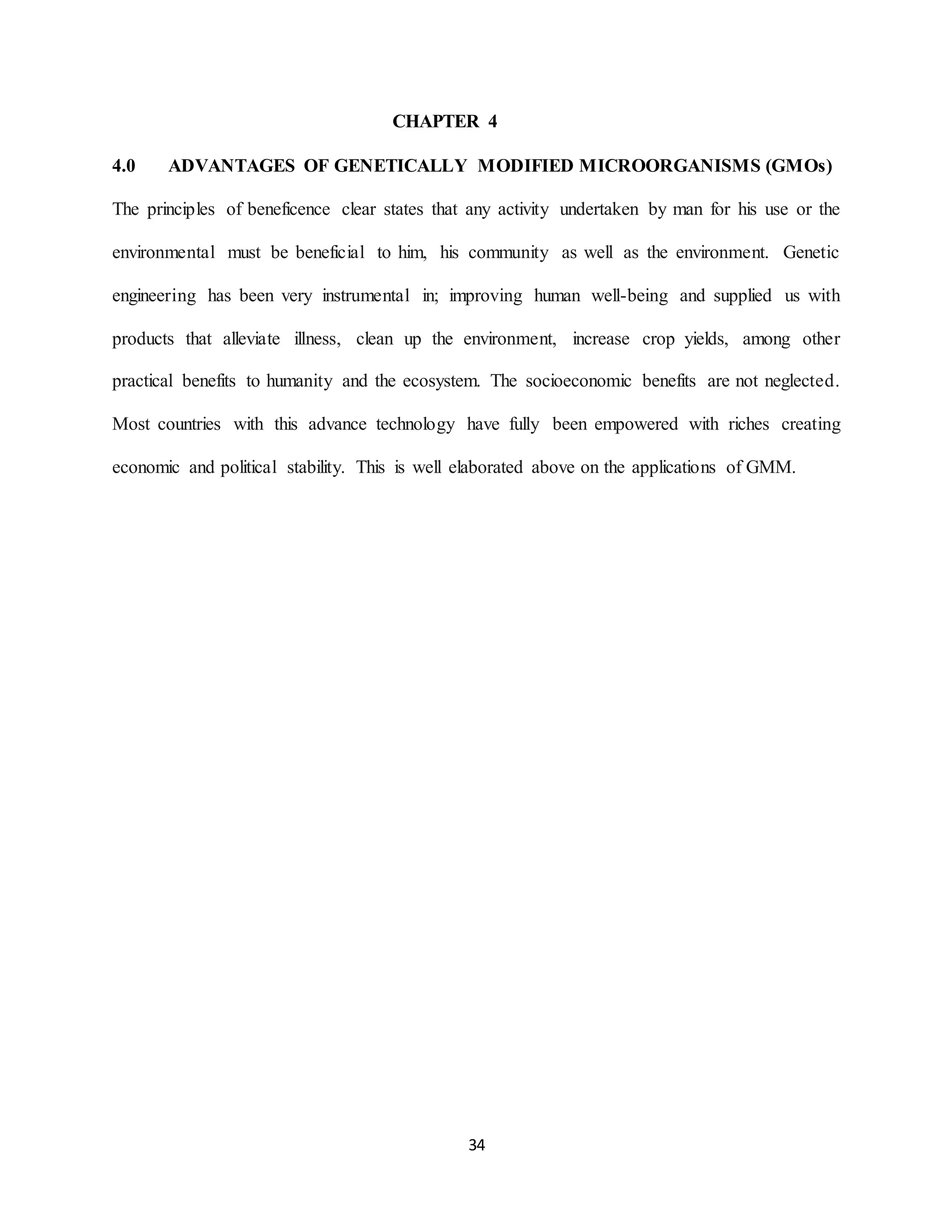 34
CHAPTER 4
4.0 ADVANTAGES OF GENETICALLY MODIFIED MICROORGANISMS (GMOs)
The principles of beneficence clear states that any activity undertaken by man for his use or the
environmental must be beneficial to him, his community as well as the environment. Genetic
engineering has been very instrumental in; improving human well-being and supplied us with
products that alleviate illness, clean up the environment, increase crop yields, among other
practical benefits to humanity and the ecosystem. The socioeconomic benefits are not neglected.
Most countries with this advance technology have fully been empowered with riches creating
economic and political stability. This is well elaborated above on the applications of GMM.
 