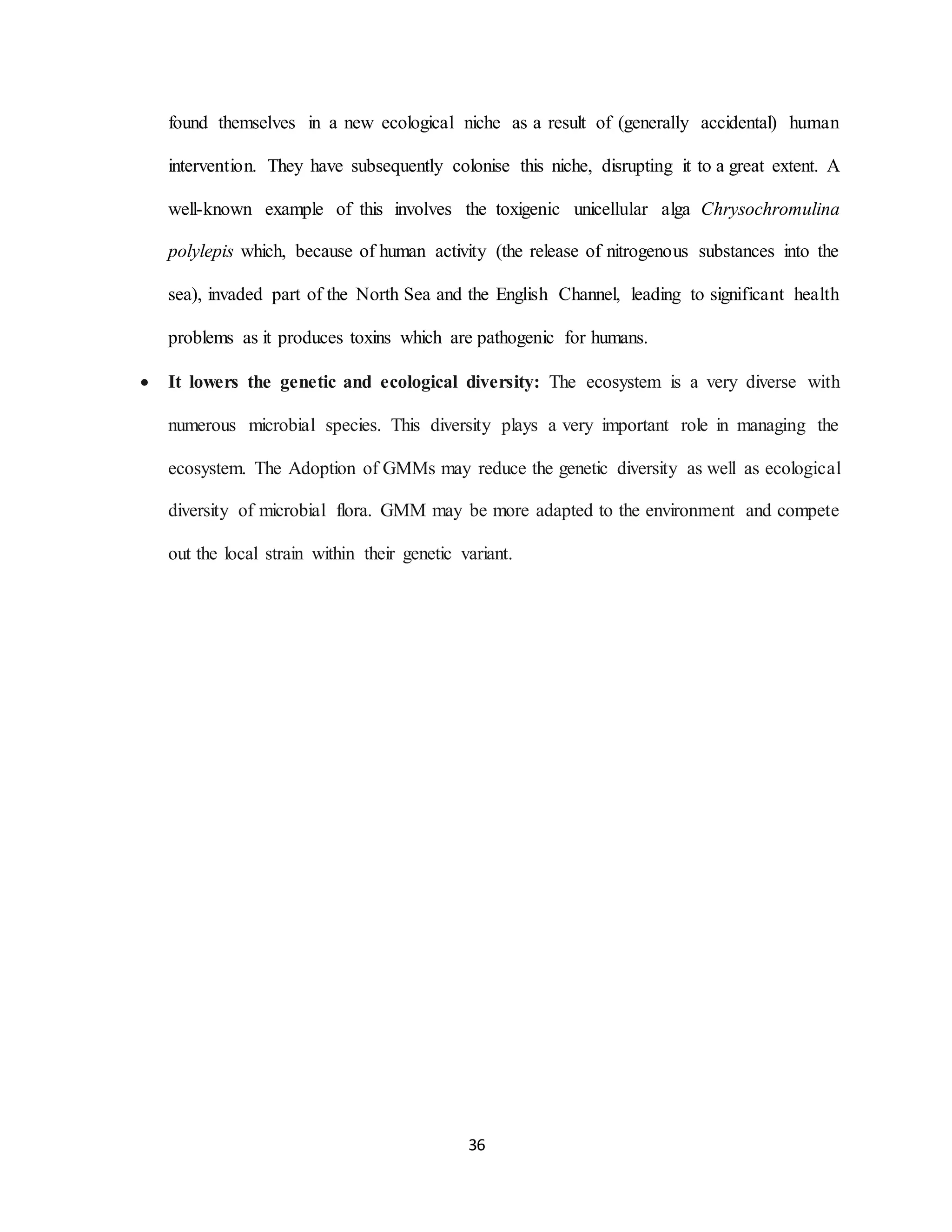 36
found themselves in a new ecological niche as a result of (generally accidental) human
intervention. They have subsequently colonise this niche, disrupting it to a great extent. A
well-known example of this involves the toxigenic unicellular alga Chrysochromulina
polylepis which, because of human activity (the release of nitrogenous substances into the
sea), invaded part of the North Sea and the English Channel, leading to significant health
problems as it produces toxins which are pathogenic for humans.
 It lowers the genetic and ecological diversity: The ecosystem is a very diverse with
numerous microbial species. This diversity plays a very important role in managing the
ecosystem. The Adoption of GMMs may reduce the genetic diversity as well as ecological
diversity of microbial flora. GMM may be more adapted to the environment and compete
out the local strain within their genetic variant.
 