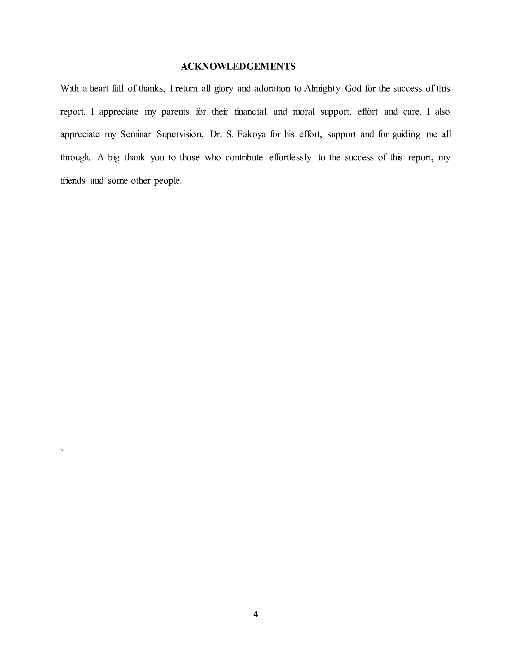 4
ACKNOWLEDGEMENTS
With a heart full of thanks, I return all glory and adoration to Almighty God for the success of this
report. I appreciate my parents for their financial and moral support, effort and care. I also
appreciate my Seminar Supervision, Dr. S. Fakoya for his effort, support and for guiding me all
through. A big thank you to those who contribute effortlessly to the success of this report, my
friends and some other people.
`
 