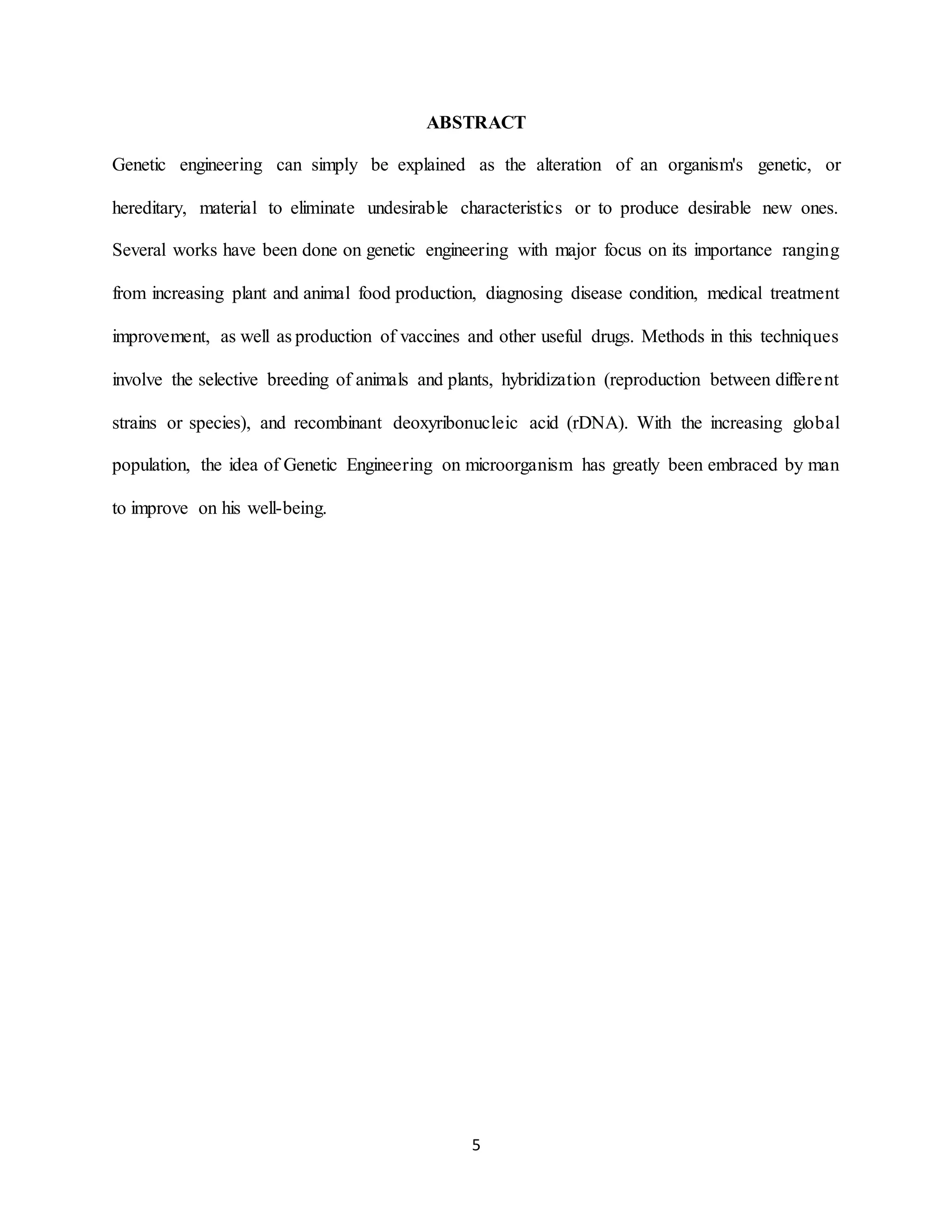 5
ABSTRACT
Genetic engineering can simply be explained as the alteration of an organism's genetic, or
hereditary, material to eliminate undesirable characteristics or to produce desirable new ones.
Several works have been done on genetic engineering with major focus on its importance ranging
from increasing plant and animal food production, diagnosing disease condition, medical treatment
improvement, as well as production of vaccines and other useful drugs. Methods in this techniques
involve the selective breeding of animals and plants, hybridization (reproduction between different
strains or species), and recombinant deoxyribonucleic acid (rDNA). With the increasing global
population, the idea of Genetic Engineering on microorganism has greatly been embraced by man
to improve on his well-being.
 