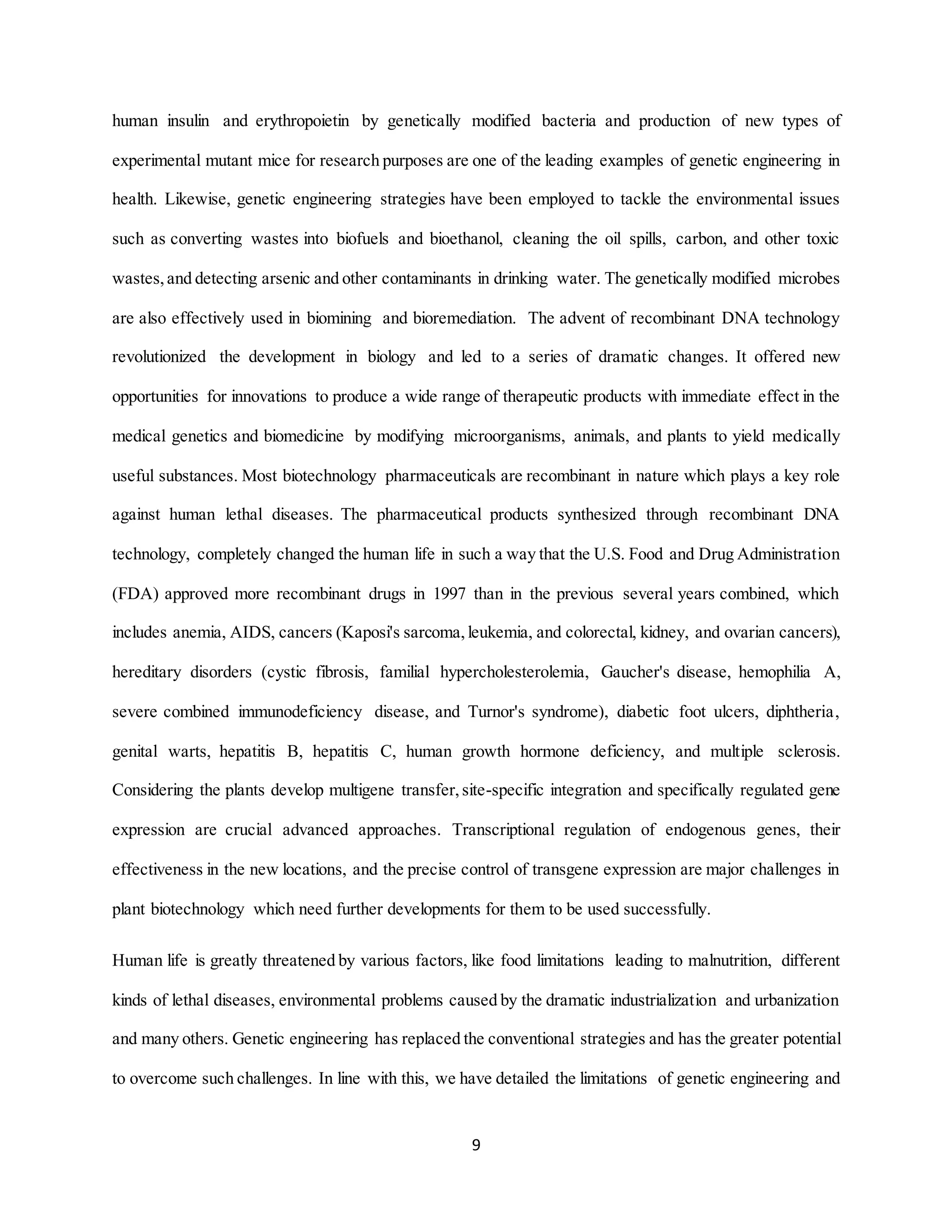 9
human insulin and erythropoietin by genetically modified bacteria and production of new types of
experimental mutant mice for research purposes are one of the leading examples of genetic engineering in
health. Likewise, genetic engineering strategies have been employed to tackle the environmental issues
such as converting wastes into biofuels and bioethanol, cleaning the oil spills, carbon, and other toxic
wastes,and detecting arsenic and other contaminants in drinking water. The genetically modified microbes
are also effectively used in biomining and bioremediation. The advent of recombinant DNA technology
revolutionized the development in biology and led to a series of dramatic changes. It offered new
opportunities for innovations to produce a wide range of therapeutic products with immediate effect in the
medical genetics and biomedicine by modifying microorganisms, animals, and plants to yield medically
useful substances. Most biotechnology pharmaceuticals are recombinant in nature which plays a key role
against human lethal diseases. The pharmaceutical products synthesized through recombinant DNA
technology, completely changed the human life in such a way that the U.S. Food and Drug Administration
(FDA) approved more recombinant drugs in 1997 than in the previous several years combined, which
includes anemia, AIDS, cancers (Kaposi's sarcoma,leukemia, and colorectal, kidney, and ovarian cancers),
hereditary disorders (cystic fibrosis, familial hypercholesterolemia, Gaucher's disease, hemophilia A,
severe combined immunodeficiency disease, and Turnor's syndrome), diabetic foot ulcers, diphtheria,
genital warts, hepatitis B, hepatitis C, human growth hormone deficiency, and multiple sclerosis.
Considering the plants develop multigene transfer,site-specific integration and specifically regulated gene
expression are crucial advanced approaches. Transcriptional regulation of endogenous genes, their
effectiveness in the new locations, and the precise control of transgene expression are major challenges in
plant biotechnology which need further developments for them to be used successfully.
Human life is greatly threatened by various factors, like food limitations leading to malnutrition, different
kinds of lethal diseases, environmental problems caused by the dramatic industrialization and urbanization
and many others. Genetic engineering has replaced the conventional strategies and has the greater potential
to overcome such challenges. In line with this, we have detailed the limitations of genetic engineering and
 