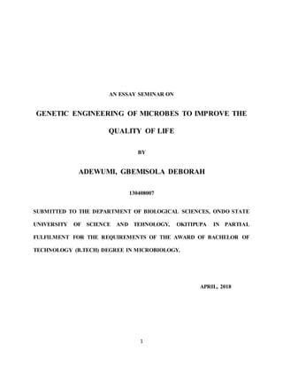 1
AN ESSAY SEMINAR ON
GENETIC ENGINEERING OF MICROBES TO IMPROVE THE
QUALITY OF LIFE
BY
ADEWUMI, GBEMISOLA DEBORAH
130408007
SUBMITTED TO THE DEPARTMENT OF BIOLOGICAL SCIENCES, ONDO STATE
UNIVERSITY OF SCIENCE AND TEHNOLOGY, OKITIPUPA IN PARTIAL
FULFILMENT FOR THE REQUIREMENTS OF THE AWARD OF BACHELOR OF
TECHNOLOGY (B.TECH) DEGREE IN MICROBIOLOGY.
APRIL, 2018
 