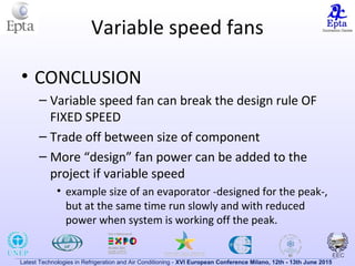 Latest Technologies in Refrigeration and Air Conditioning - XVI European Conference Milano, 12th - 13th June 2015
Variable speed fans
• CONCLUSION
– Variable speed fan can break the design rule OF
FIXED SPEED
– Trade off between size of component
– More “design” fan power can be added to the
project if variable speed
• example size of an evaporator -designed for the peak-,
but at the same time run slowly and with reduced
power when system is working off the peak.
 