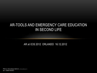 AR-TOOLS AND EMERGENCY CARE EDUCATION 
IN SECOND LIFE 
AR at ICIS 2012 ORLANDO 16.12.2012 
PhD.st. Anna-Kaisa Sjölund, ankasj@utu.fi 
tel.+ 358401993501 
 