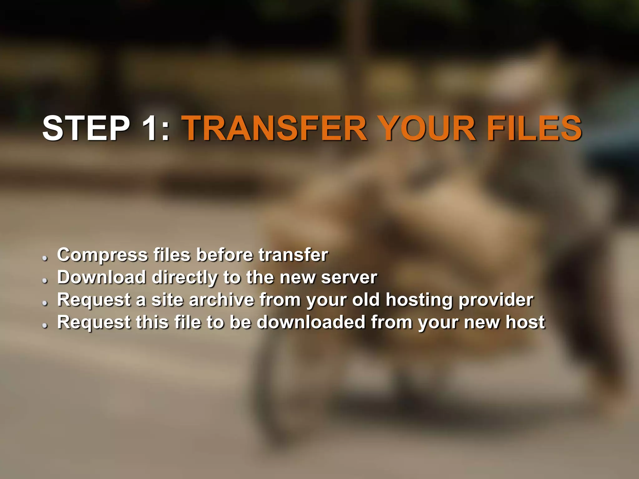 STEP 1: TRANSFER YOUR FILES 
Compress files before transfer 
Download directly to the new server 
Request a site archive from your old hosting provider 
Request this file to be downloaded from your new host 
 