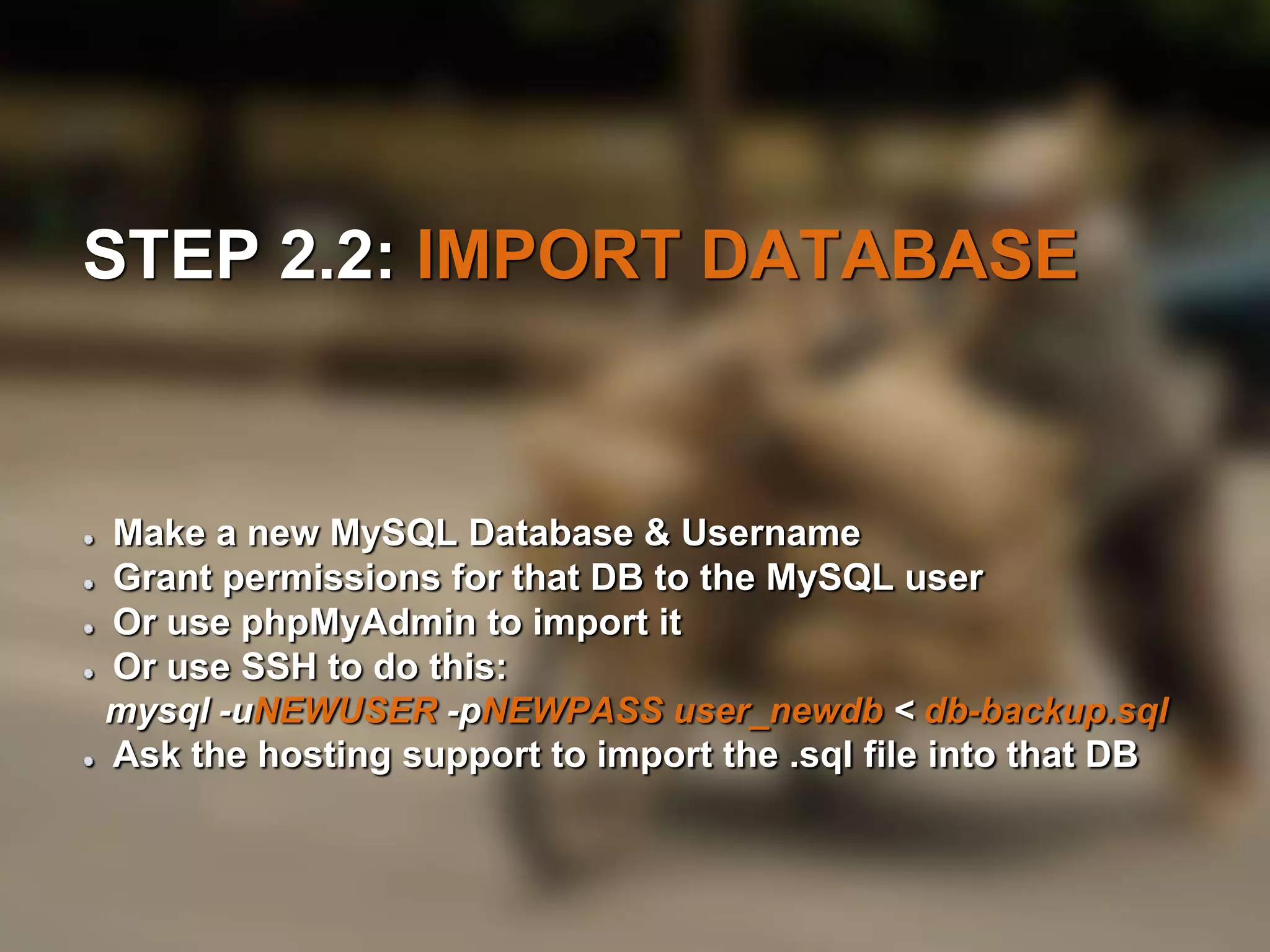 STEP 2.2: IMPORT DATABASE 
Make a new MySQL Database & Username 
Grant permissions for that DB to the MySQL user 
Or use phpMyAdmin to import it 
Or use SSH to do this: 
mysql -uNEWUSER -pNEWPASS user_newdb < db-backup.sql 
Ask the hosting support to import the .sql file into that DB 
 