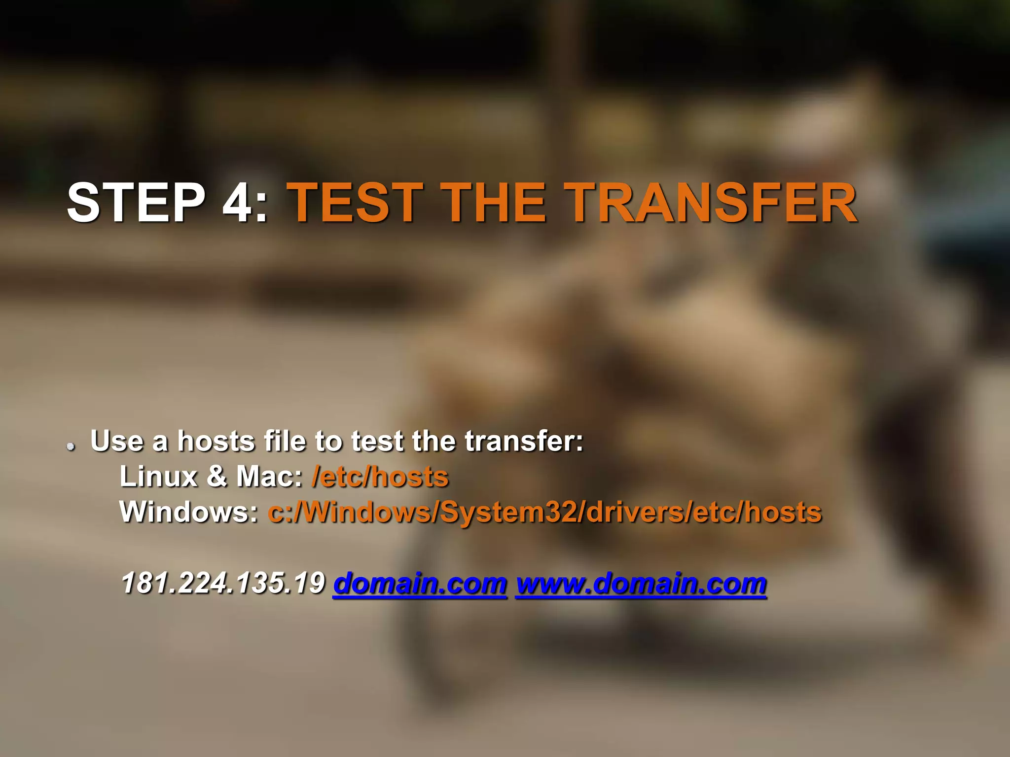 STEP 4: TEST THE TRANSFER 
Use a hosts file to test the transfer: 
Linux & Mac: /etc/hosts 
Windows: c:/Windows/System32/drivers/etc/hosts 
181.224.135.19 domain.com www.domain.com 
 