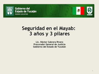 Seguridad en el Mayab: 
3 años y 3 pilares 
Lic. Héctor Cabrera Rivero 
Procurador General de Justicia 
Gobierno del Estado de Yucatán 
1 
 