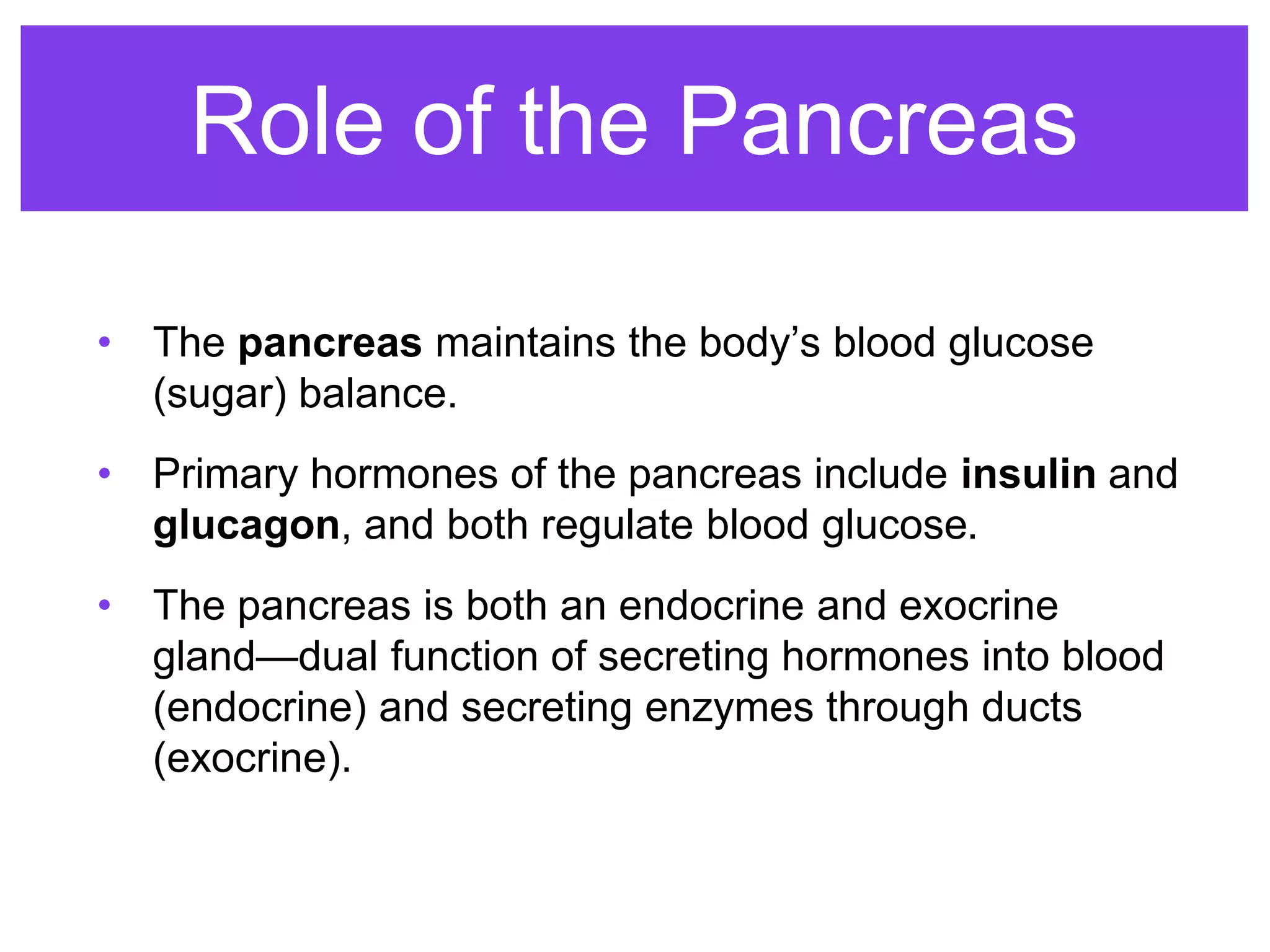 Role of the Pancreas
• The pancreas maintains the body’s blood glucose
(sugar) balance.
• Primary hormones of the pancreas include insulin and
glucagon, and both regulate blood glucose.
• The pancreas is both an endocrine and exocrine
gland—dual function of secreting hormones into blood
(endocrine) and secreting enzymes through ducts
(exocrine).
 