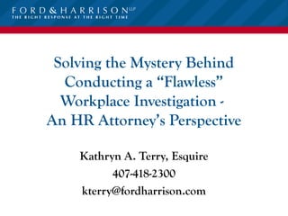 Solving the Mystery Behind
  Conducting a “Flawless”
  Workplace Investigation -
An HR Attorney’s Perspective

    Kathryn A. Terry, Esquire
          407-418-2300
    kterry@fordharrison.com
 
