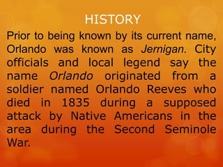 HISTORY
Prior to being known by its current name,
Orlando was known as Jernigan. City
officials and local legend say the
name Orlando originated from a
soldier named Orlando Reeves who
died in 1835 during a supposed
attack by Native Americans in the
area during the Second Seminole
War.

 