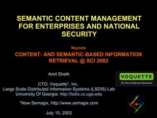 SEMANTIC CONTENT MANAGEMENT FOR ENTERPRISES AND NATIONAL SECURITY Amit Sheth CTO, Voquette*, Inc.  Large Scale Distributed Information Systems (LSDIS) Lab University Of Georgia;  http://lsdis.cs.uga.edu *Now Semagix, http://www.semagix.com July 15, 2002 © Amit Sheth Keynote CONTENT- AND SEMANTIC-BASED INFORMATION RETRIEVAL @ SCI 2002 