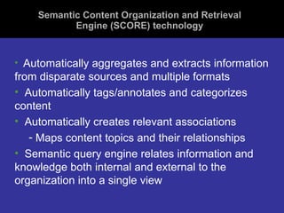 Semantic Content Organization and Retrieval Engine (SCORE) technology Automatically aggregates and extracts information from disparate sources and multiple formats Automatically tags/annotates and categorizes content Automatically creates relevant associations  Maps content topics and their relationships Semantic query engine relates information and knowledge both internal and external to the organization into a single view 