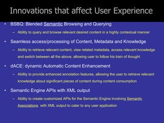 Innovations that affect User Experience BSBQ: Blended  Semantic  Browsing and Querying Ability to query and browse relevant desired content in a highly contextual manner Seamless access/processing of Content, Metadata and Knowledge Ability to retrieve relevant content, view related metadata, access relevant knowledge and switch between all the above, allowing user to follow his train of thought dACE: dynamic Automatic Content Enhancement Ability to provide enhanced annotation features, allowing the user to retrieve relevant knowledge about significant pieces of content during content consumption Semantic Engine APIs with XML output Ability to create customized APIs for the Semantic Engine involving  Semantic Associations   with XML output to cater to any user application 