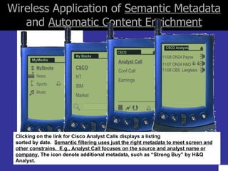 Wireless Application of  Semantic Metadata  and  Automatic Content Enrichment  Clicking on the link for Cisco Analyst Calls displays a listing sorted by date.  Semantic filtering uses just the right metadata to meet screen and other constrains.  E.g., Analyst Call focuses on the source and analyst name or company.  The icon denote additional metadata, such as “Strong Buy” by H&Q Analyst. MyStocks News Sports Music MyMedia    $  My Stocks CSCO NT IBM Market CSCO Analyst Call Conf Call Earnings    11/08 ON24 Payne 11/07 ON24 H&Q   11/06 CBS  Langlesis CSCO Analysis 