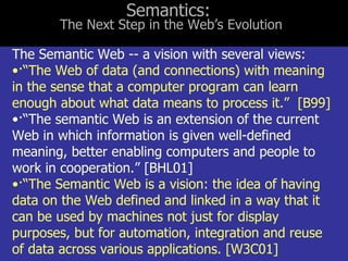 The Semantic Web -- a vision with several views: · “The Web of data (and connections) with meaning in the sense that a computer program can learn enough about what data means to process it.”  [B99] · “The semantic Web is an extension of the current Web in which information is given well-defined meaning, better enabling computers and people to work in cooperation.” [BHL01] · “The Semantic Web is a vision: the idea of having data on the Web defined and linked in a way that it can be used by machines not just for display purposes, but for automation, integration and reuse of data across various applications. [W3C01] Semantics:  The Next Step in the Web’s Evolution 