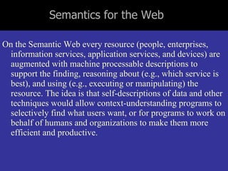 Semantics for the Web  On the Semantic Web every resource (people, enterprises, information services, application services, and devices) are augmented with machine processable descriptions to support the finding, reasoning about (e.g., which service is best), and using (e.g., executing or manipulating) the resource. The idea is that self-descriptions of data and other techniques would allow context-understanding programs to selectively find what users want, or for programs to work on behalf of humans and organizations to make them more efficient and productive.  