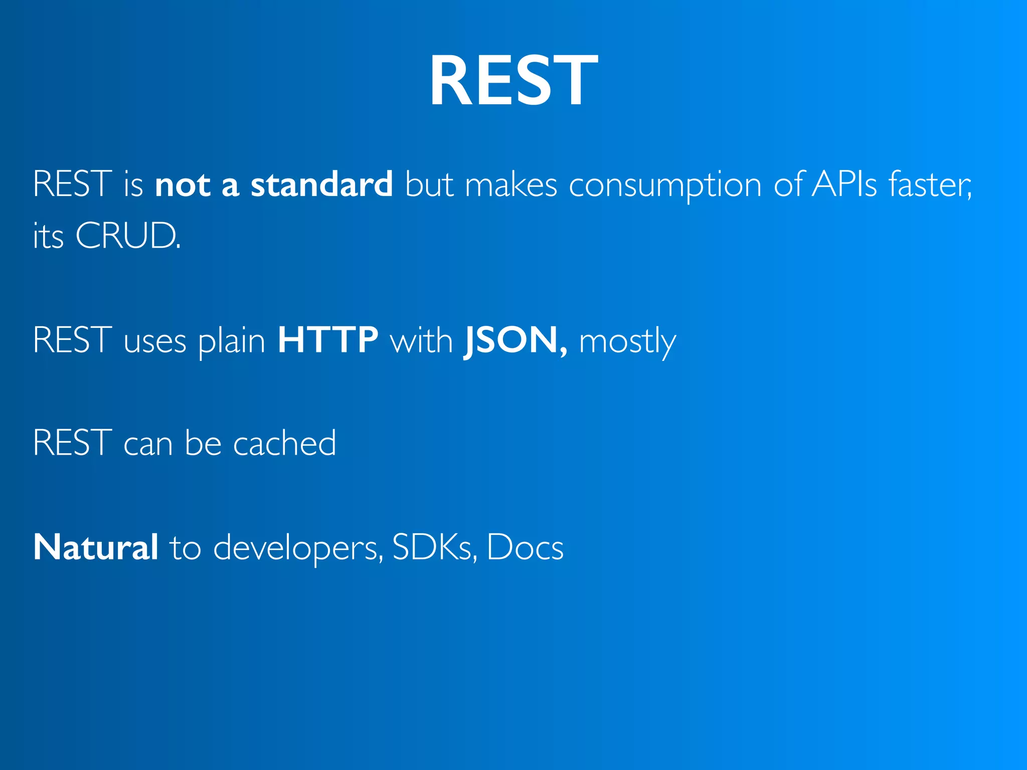 REST
REST is not a standard but makes consumption of APIs faster,
its CRUD.
 
REST uses plain HTTP with JSON, mostly 
REST can be cached
Natural to developers, SDKs, Docs 
 