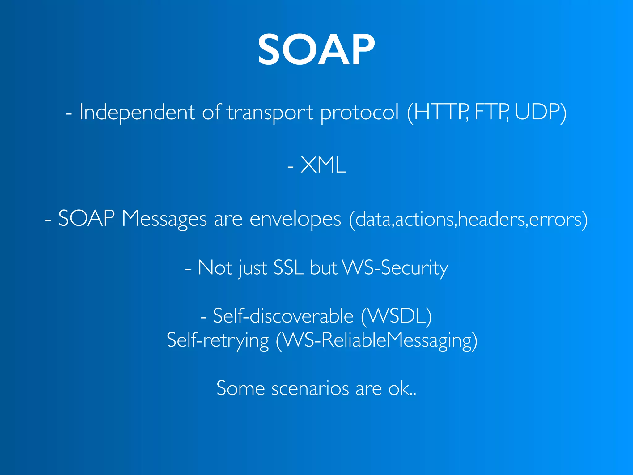 SOAP
- Independent of transport protocol (HTTP, FTP, UDP) 
- XML
- SOAP Messages are envelopes (data,actions,headers,errors)
- Not just SSL but WS-Security
- Self-discoverable (WSDL)
Self-retrying (WS-ReliableMessaging)
Some scenarios are ok..
 
