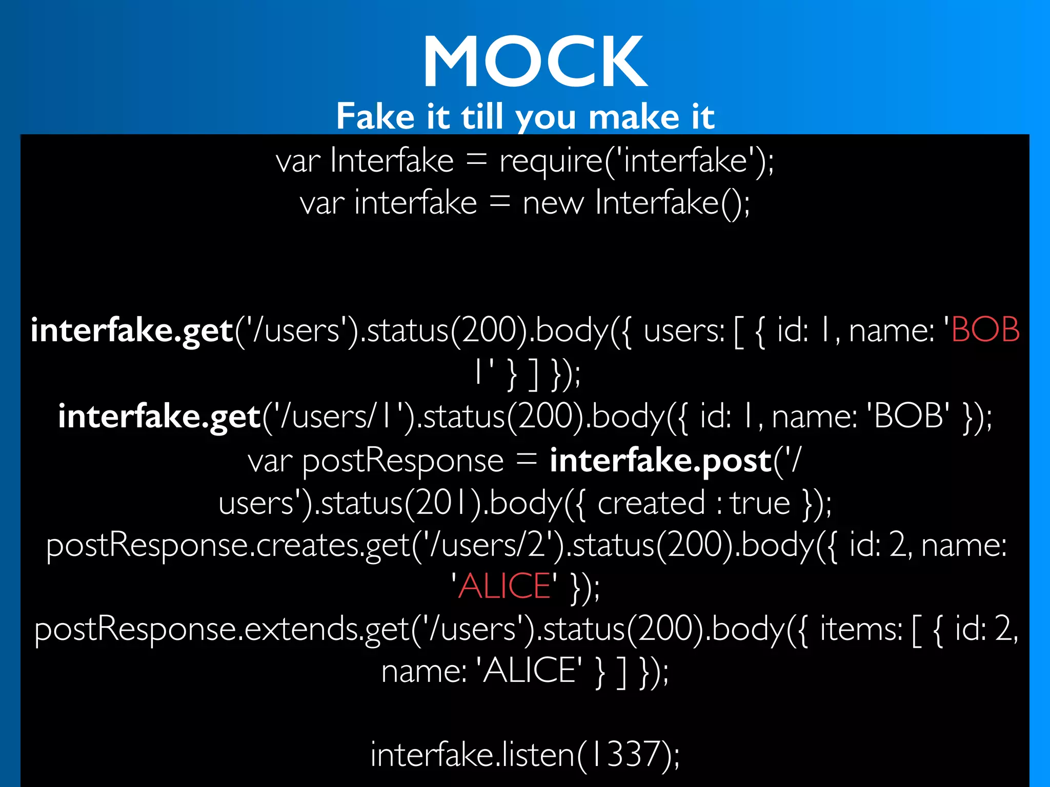 MOCK
Fake it till you make it
var Interfake = require('interfake');
var interfake = new Interfake();
interfake.get('/users').status(200).body({ users: [ { id: 1, name: 'BOB
1' } ] });
interfake.get('/users/1').status(200).body({ id: 1, name: 'BOB' });
var postResponse = interfake.post('/
users').status(201).body({ created : true });
postResponse.creates.get('/users/2').status(200).body({ id: 2, name:
'ALICE' });
postResponse.extends.get('/users').status(200).body({ items: [ { id: 2,
name: 'ALICE' } ] });
 
interfake.listen(1337);
 