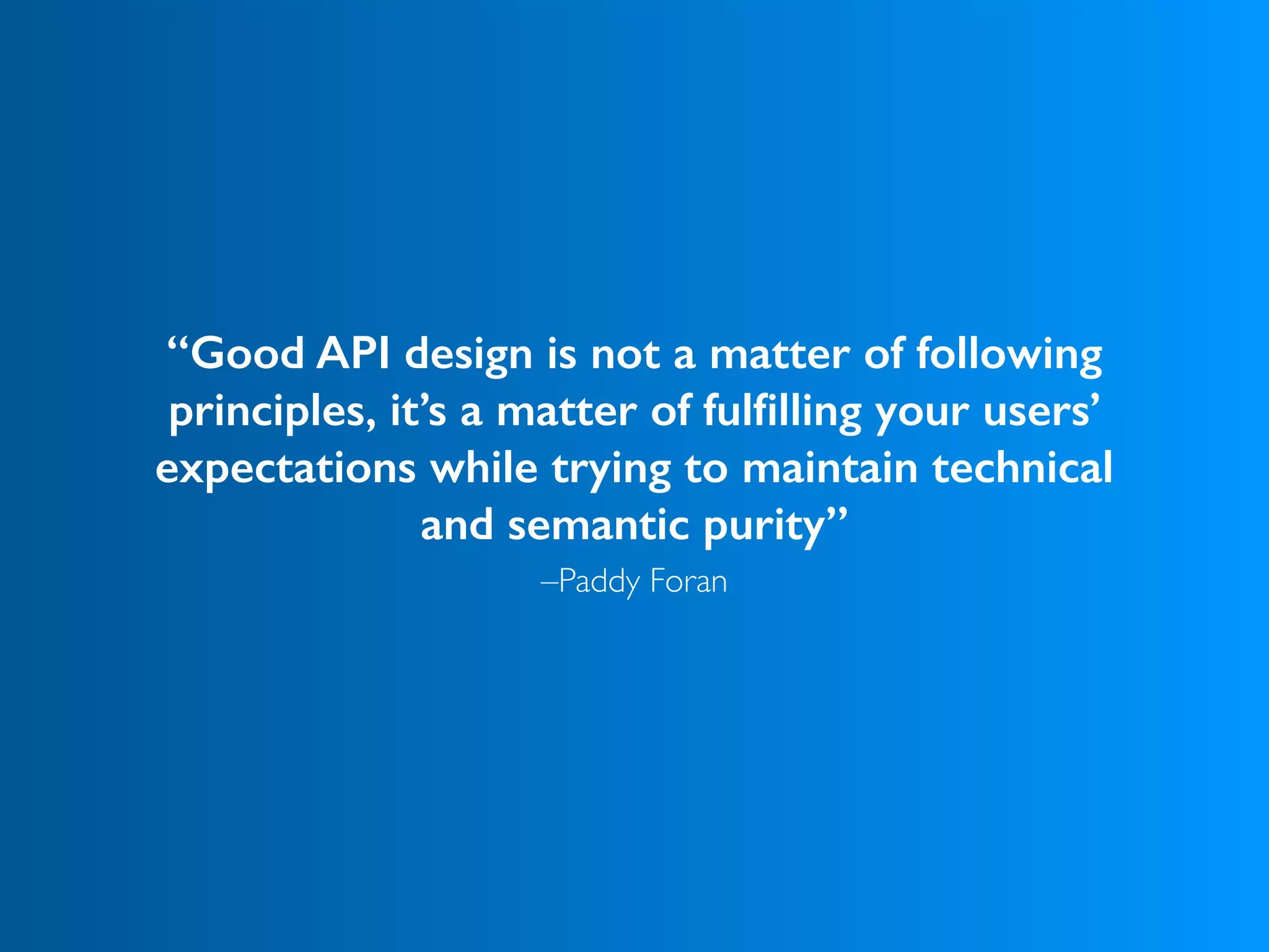 –Paddy Foran
“Good API design is not a matter of following
principles, it’s a matter of fulﬁlling your users’
expectations while trying to maintain technical
and semantic purity”
 