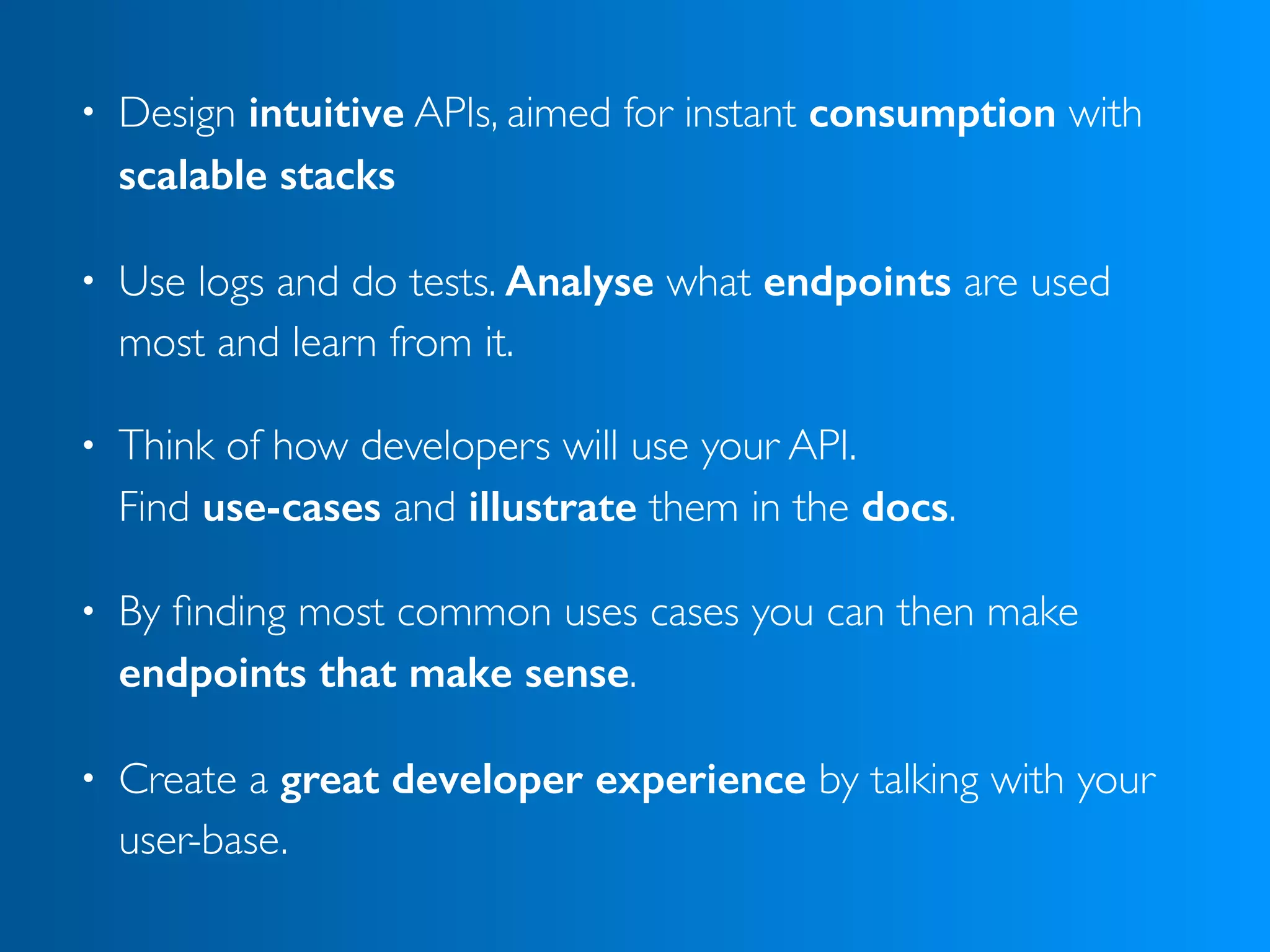 • Design intuitive APIs, aimed for instant consumption with
scalable stacks
• Use logs and do tests. Analyse what endpoints are used
most and learn from it.
• Think of how developers will use your API.  
Find use-cases and illustrate them in the docs.
• By ﬁnding most common uses cases you can then make
endpoints that make sense.
• Create a great developer experience by talking with your
user-base.
 